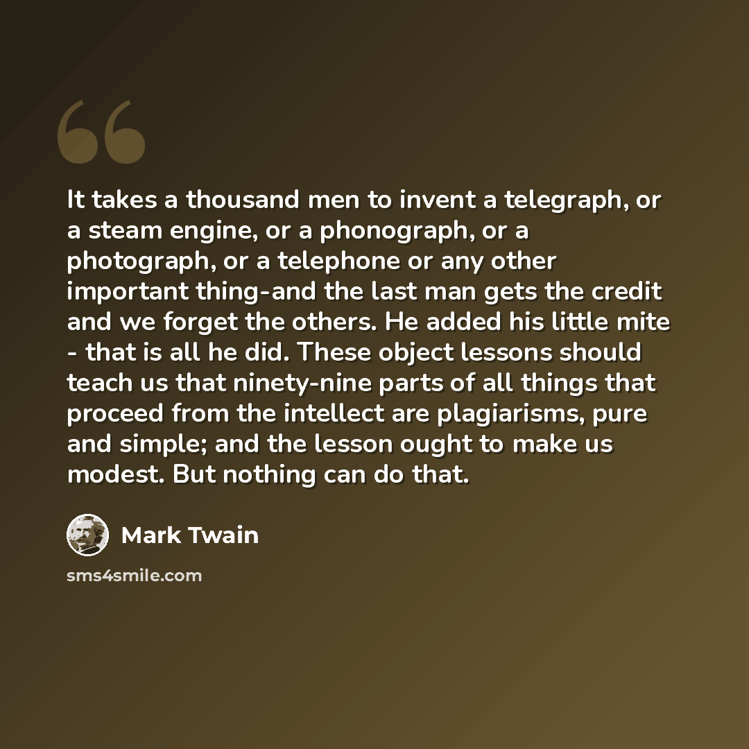 “It takes a thousand men to invent a telegraph, or a steam engine, or a phonograph, or a photograph, or a telephone or any other important thing-and the last man gets the credit and we forget the others. He added his little mite - that is all he did. These object lessons should teach us that…” quote by Mark Twain