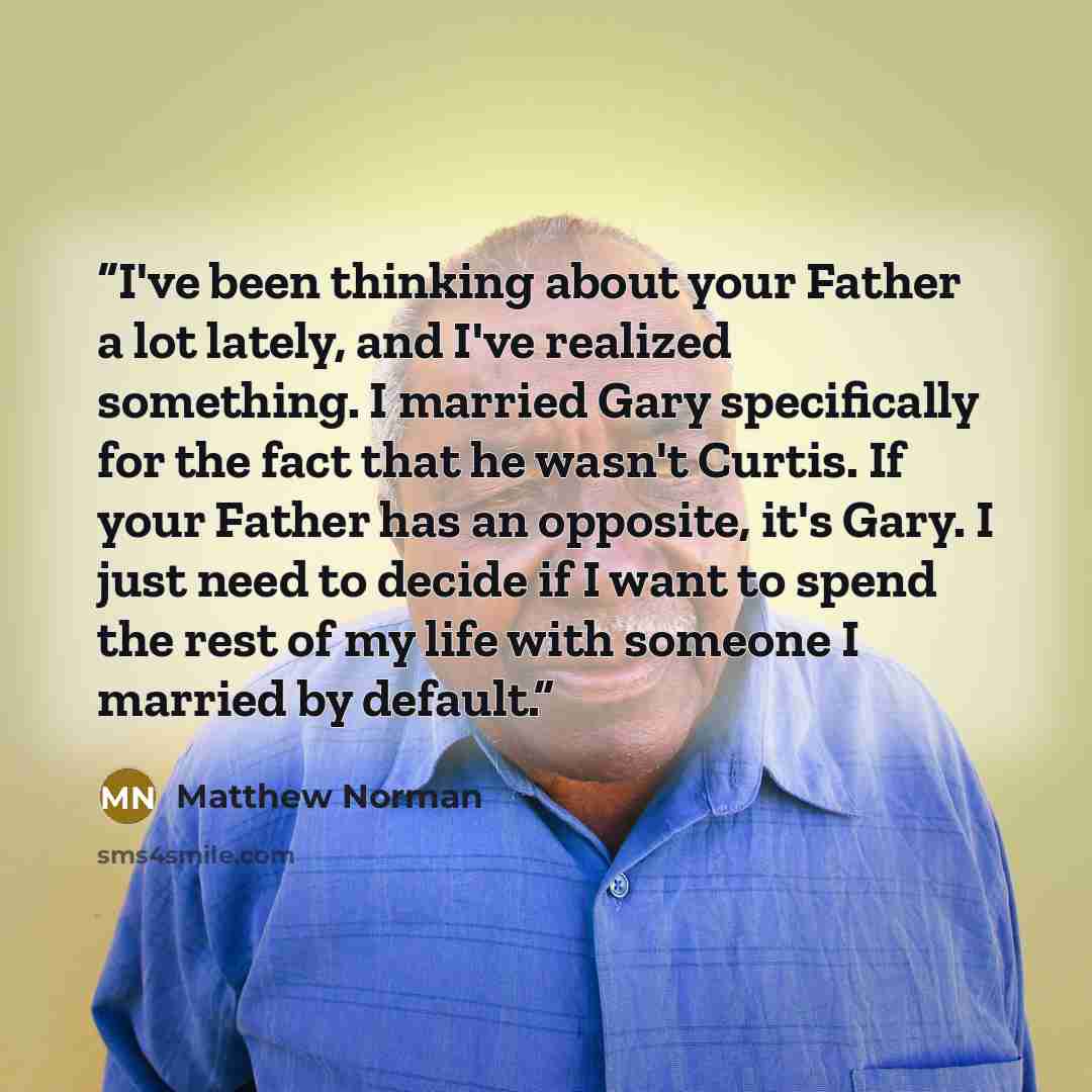 “I've been thinking about your Father a lot lately, and I've realized something. I married Gary specifically for the fact that he wasn't Curtis. If your Father has an opposite, it's Gary. I just need to decide if I want to spend the rest of my life with someone I married by default.” quote by Matthew Norman