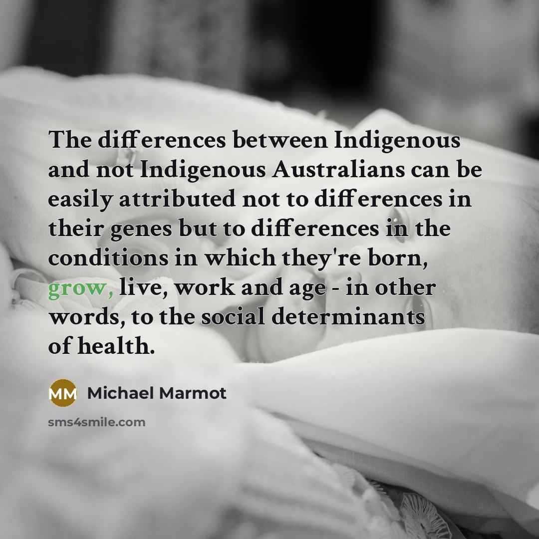 “The differences between Indigenous and not Indigenous Australians can be easily attributed not to differences in their genes but to differences in the conditions in which they're born, grow, live, work and age - in other words, to the social determinants of health.” quote by Michael Marmot