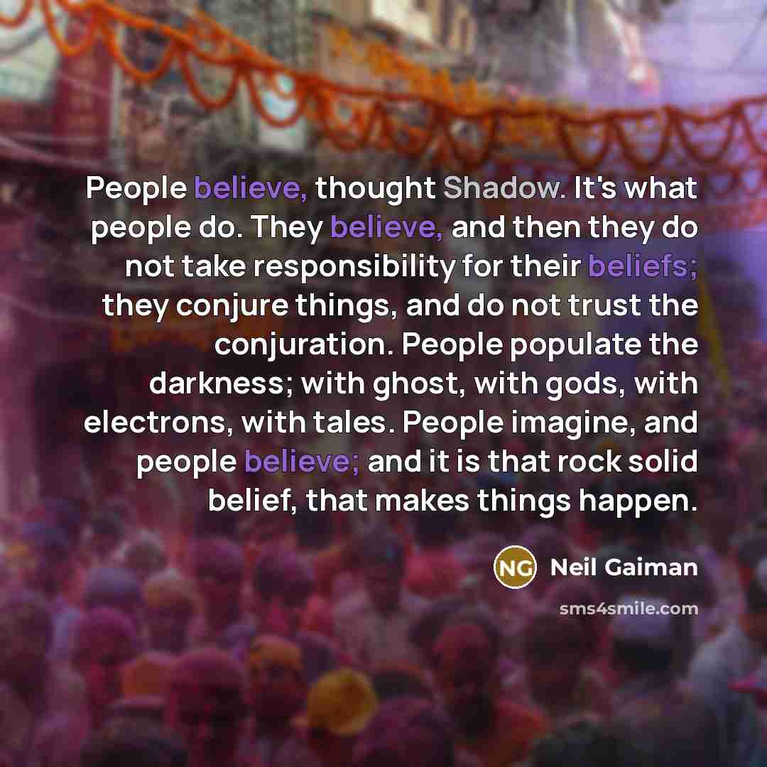 “People believe, thought Shadow. It's what people do. They believe, and then they do not take responsibility for their beliefs; they conjure things, and do not trust the conjuration. People populate the darkness; with ghost, with gods, with electrons, with tales. People imagine, and people believe…” quote by Neil Gaiman
