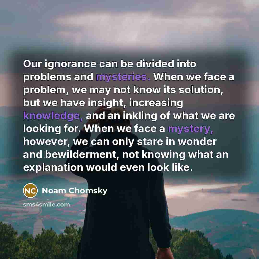“Our ignorance can be divided into problems and mysteries. When we face a problem, we may not know its solution, but we have insight, increasing knowledge, and an inkling of what we are looking for. When we face a mystery, however, we can only stare in wonder and bewilderment, not knowing what an…” quote by Noam Chomsky