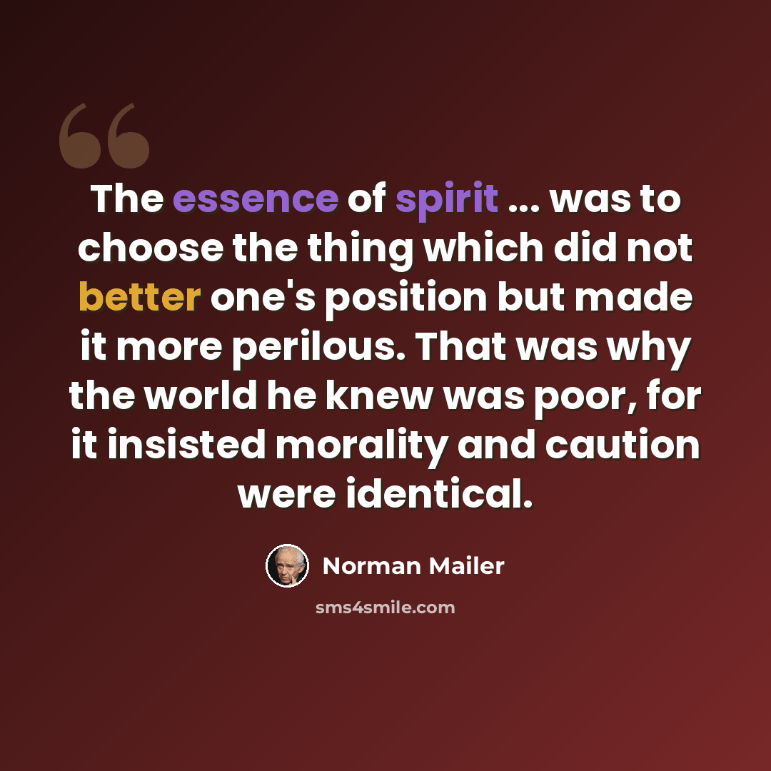 “The essence of spirit ... was to choose the thing which did not better one's position but made it more perilous. That was why the world he knew was poor, for it insisted morality and caution were identical.” quote by Norman Mailer
