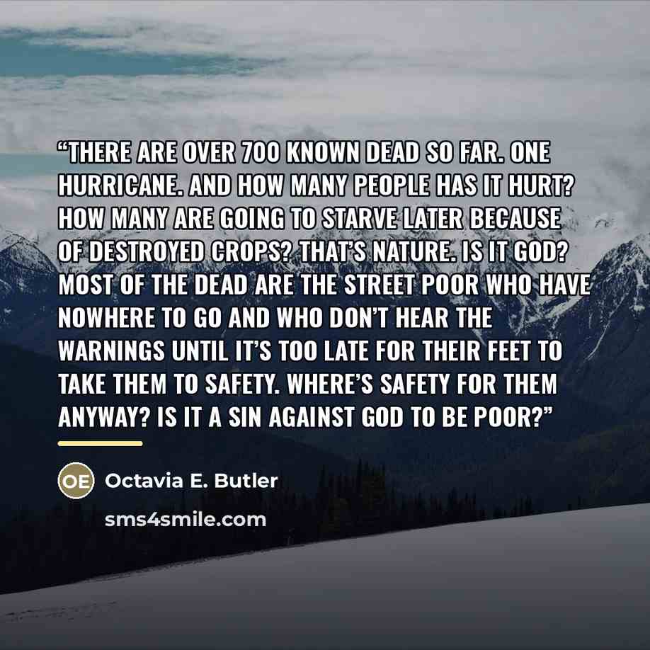 “There are over 700 known dead so far. One hurricane. And how many people has it hurt? How many are going to starve later because of destroyed crops? That’s nature. Is it God? Most of the dead are the street poor who have nowhere to go and who don’t hear the warnings until it’s too late for their…” quote by Octavia E. Butler