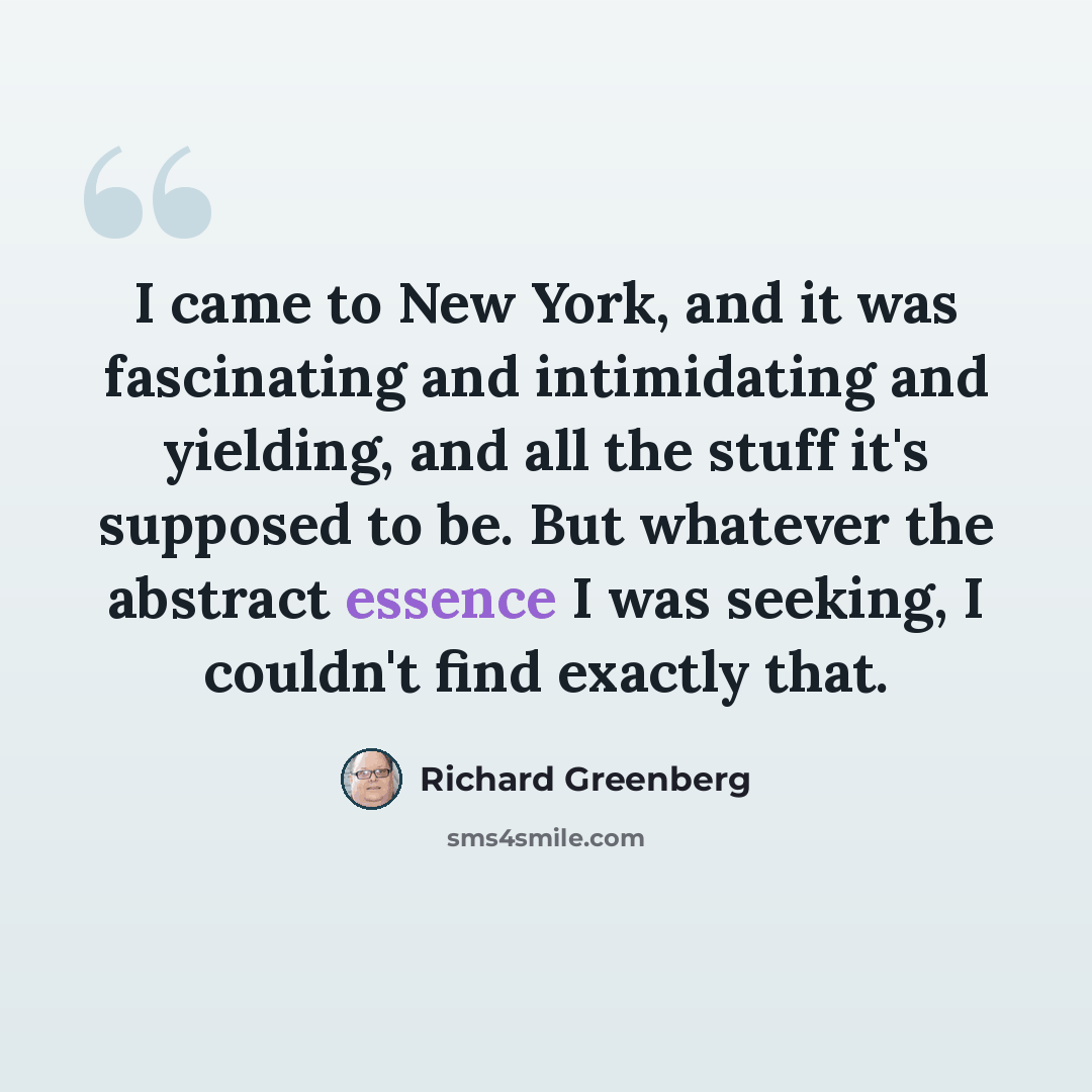 “I came to New York, and it was fascinating and intimidating and yielding, and all the stuff it's supposed to be. But whatever the abstract essence I was seeking, I couldn't find exactly that.” quote by Richard Greenberg