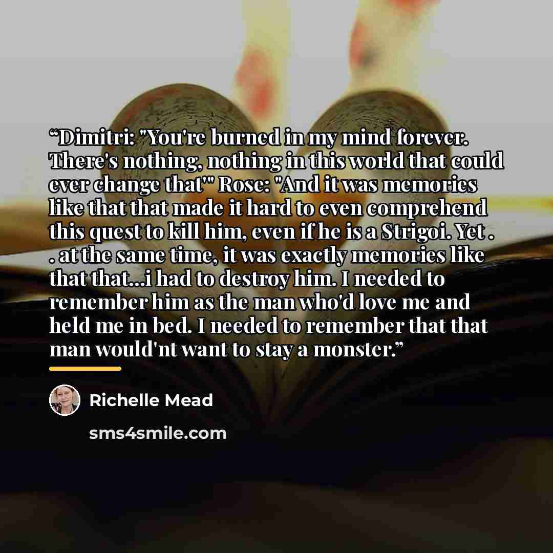 “Dimitri: "You're burned in my mind forever. There's nothing, nothing in this world that could ever change that'" Rose: "And it was memories like that that made it hard to even comprehend this quest to kill him, even if he is a Strigoi. Yet . . at the same time, it was exactly memories like that…” quote by Richelle Mead