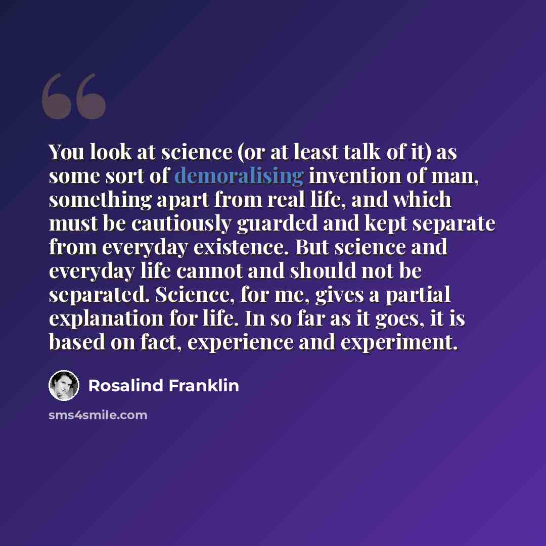 “You look at science (or at least talk of it) as some sort of demoralising invention of man, something apart from real life, and which must be cautiously guarded and kept separate from everyday existence. But science and everyday life cannot and should not be separated. Science, for me, gives a…” quote by Rosalind Franklin