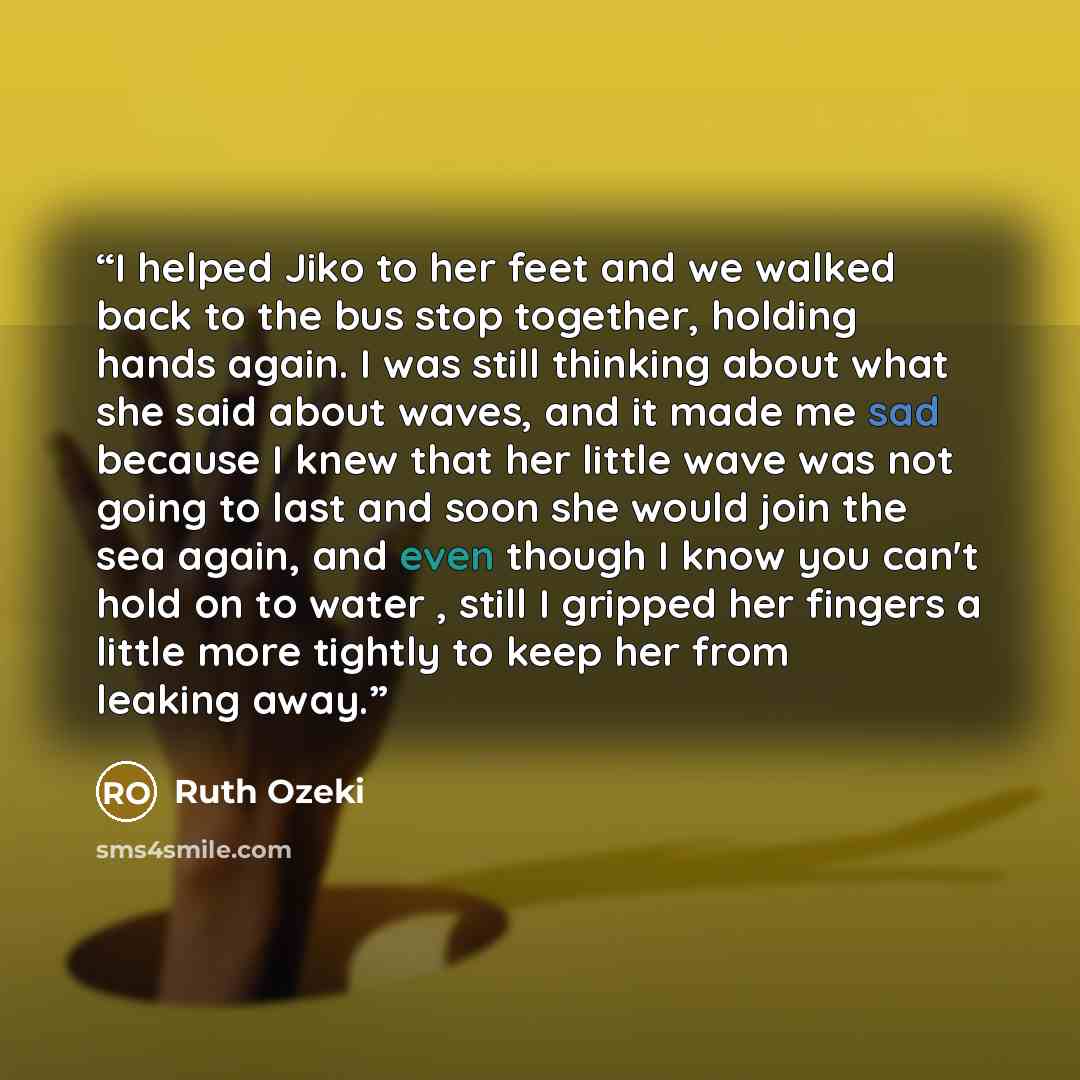 “I helped Jiko to her feet and we walked back to the bus stop together, holding hands again. I was still thinking about what she said about waves, and it made me sad because I knew that her little wave was not going to last and soon she would join the sea again, and even though I know you can't…” quote by Ruth Ozeki