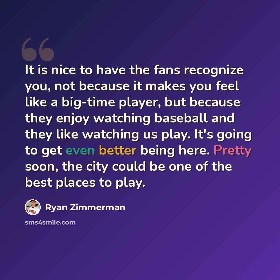 “It is nice to have the fans recognize you, not because it makes you feel like a big-time player, but because they enjoy watching baseball and they like watching us play. It's going to get even better being here. Pretty soon, the city could be one of the best places to play.” quote by Ryan Zimmerman