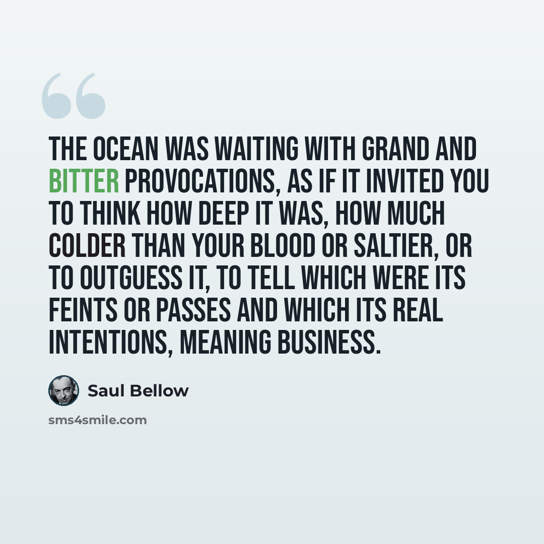 “The ocean was waiting with grand and bitter provocations, as if it invited you to think how deep it was, how much colder than your blood or saltier, or to outguess it, to tell which were its feints or passes and which its real intentions, meaning business.” quote by Saul Bellow