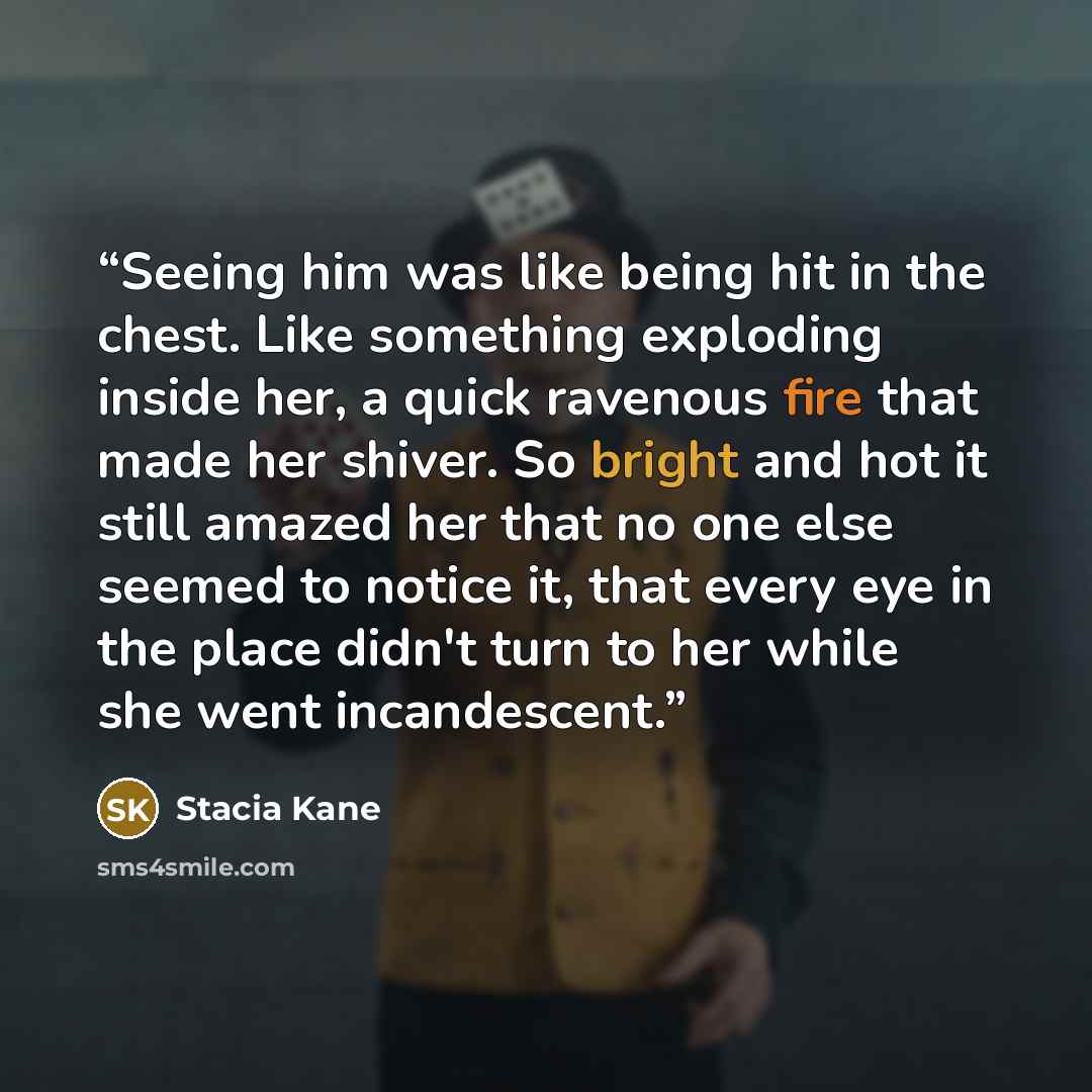 “Seeing him was like being hit in the chest. Like something exploding inside her, a quick ravenous fire that made her shiver. So bright and hot it still amazed her that no one else seemed to notice it, that every eye in the place didn't turn to her while she went incandescent.” quote by Stacia Kane