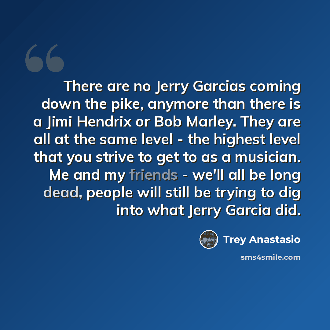 “There are no Jerry Garcias coming down the pike, anymore than there is a Jimi Hendrix or Bob Marley. They are all at the same level - the highest level that you strive to get to as a musician. Me and my friends - we'll all be long dead, people will still be trying to dig into what Jerry Garcia did.” quote by Trey Anastasio