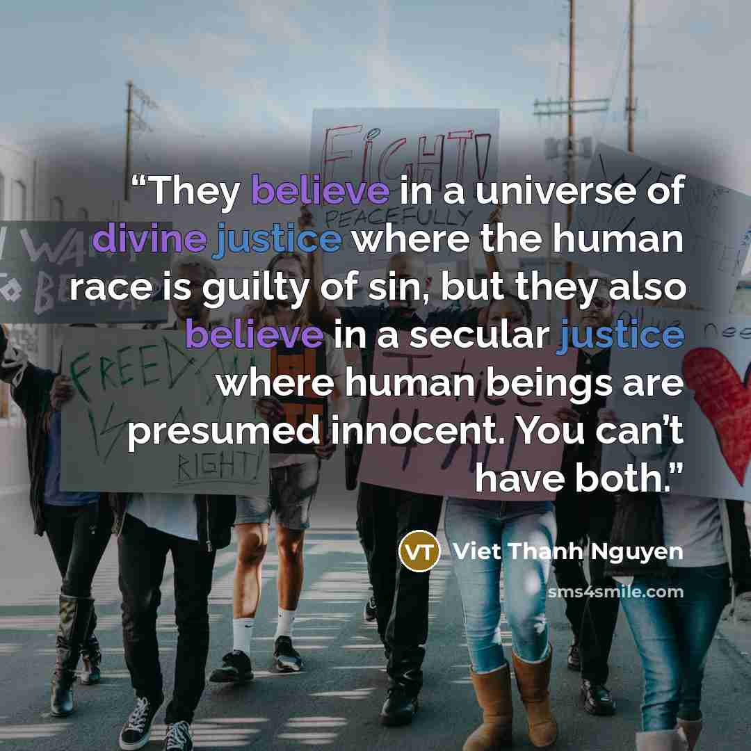 “They believe in a universe of divine justice where the human race is guilty of sin, but they also believe in a secular justice where human beings are presumed innocent. You can’t have both.” quote by Viet Thanh Nguyen
