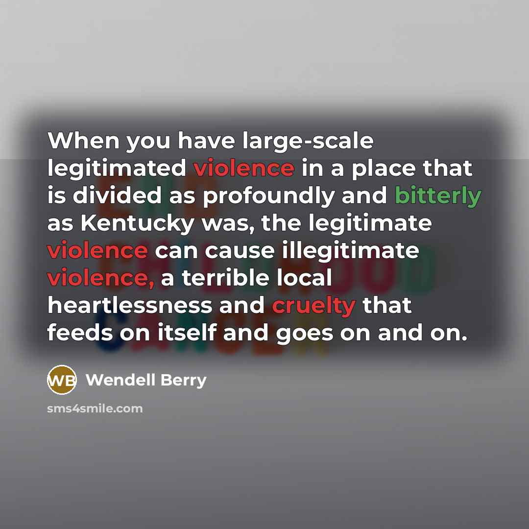 “When you have large-scale legitimated violence in a place that is divided as profoundly and bitterly as Kentucky was, the legitimate violence can cause illegitimate violence, a terrible local heartlessness and cruelty that feeds on itself and goes on and on.” quote by Wendell Berry