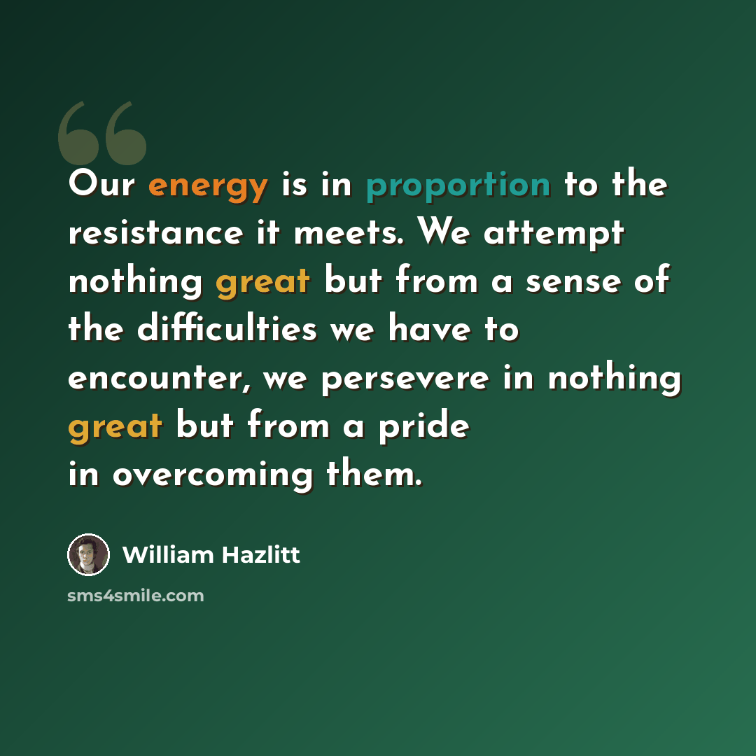 “Our energy is in proportion to the resistance it meets. We attempt nothing great but from a sense of the difficulties we have to encounter, we persevere in nothing great but from a pride in overcoming them.” quote by William Hazlitt