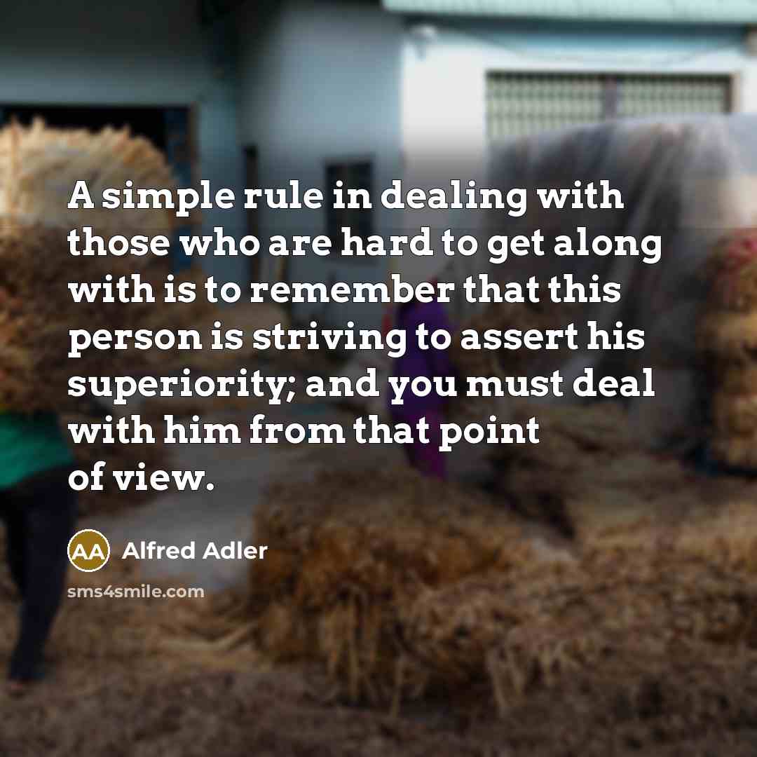 “A simple rule in dealing with those who are hard to get along with is to remember that this person is striving to assert his superiority; and you must deal with him from that point of view.” quote by Alfred Adler