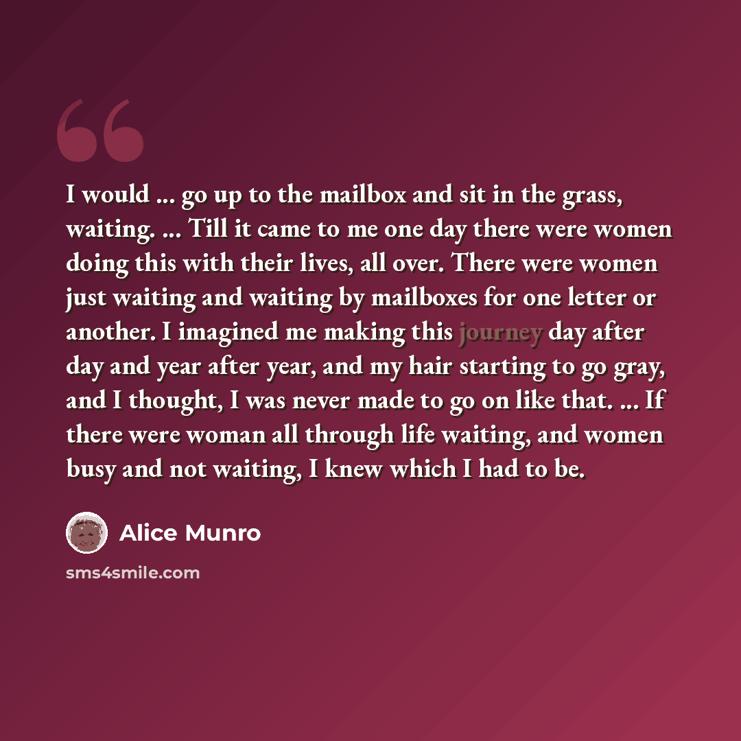 “I would ... go up to the mailbox and sit in the grass, waiting. ... Till it came to me one day there were women doing this with their lives, all over. There were women just waiting and waiting by mailboxes for one letter or another. I imagined me making this journey day after day and year after…” quote by Alice Munro