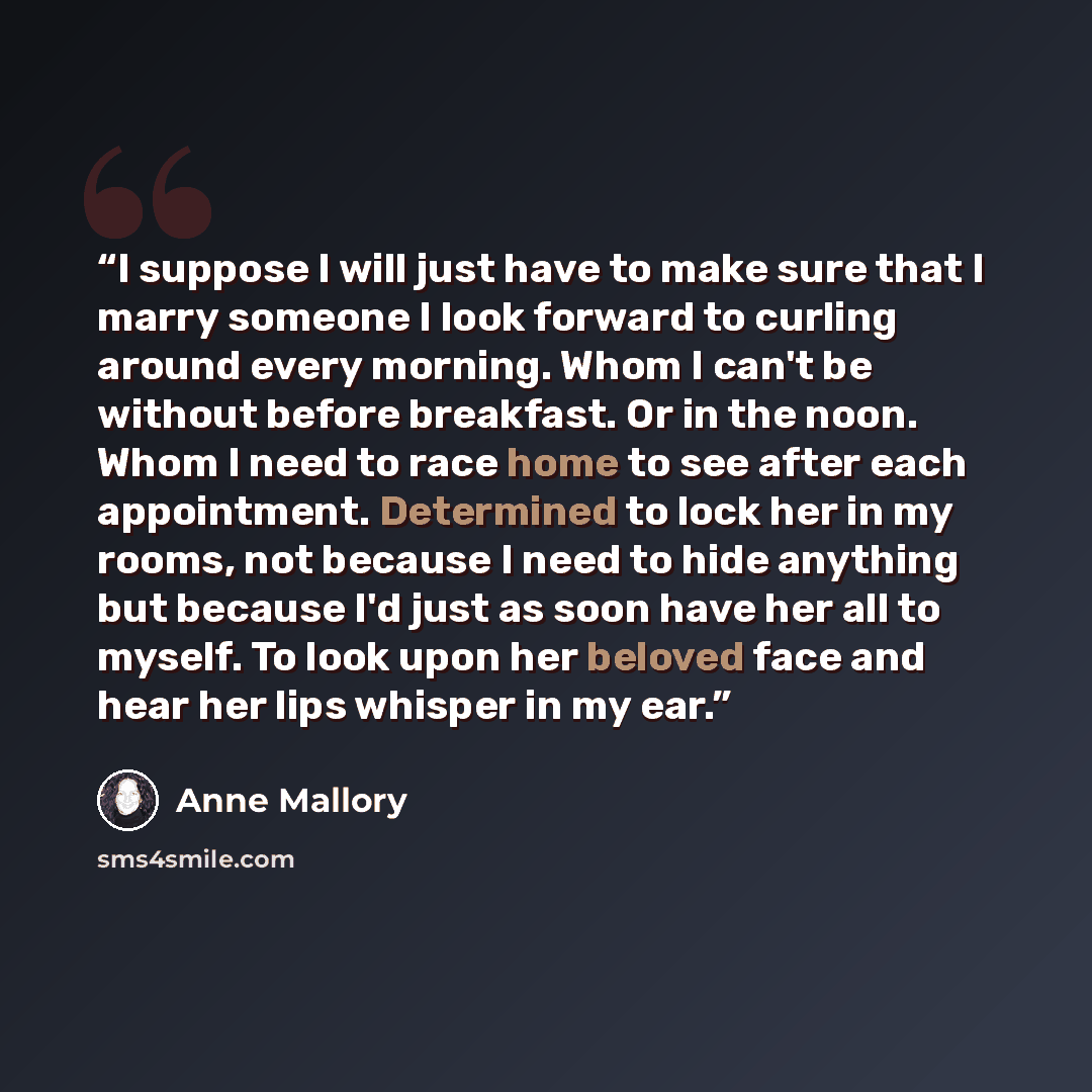 “I suppose I will just have to make sure that I marry someone I look forward to curling around every morning. Whom I can't be without before breakfast. Or in the noon. Whom I need to race home to see after each appointment. Determined to lock her in my rooms, not because I need to hide anything but…” quote by Anne Mallory