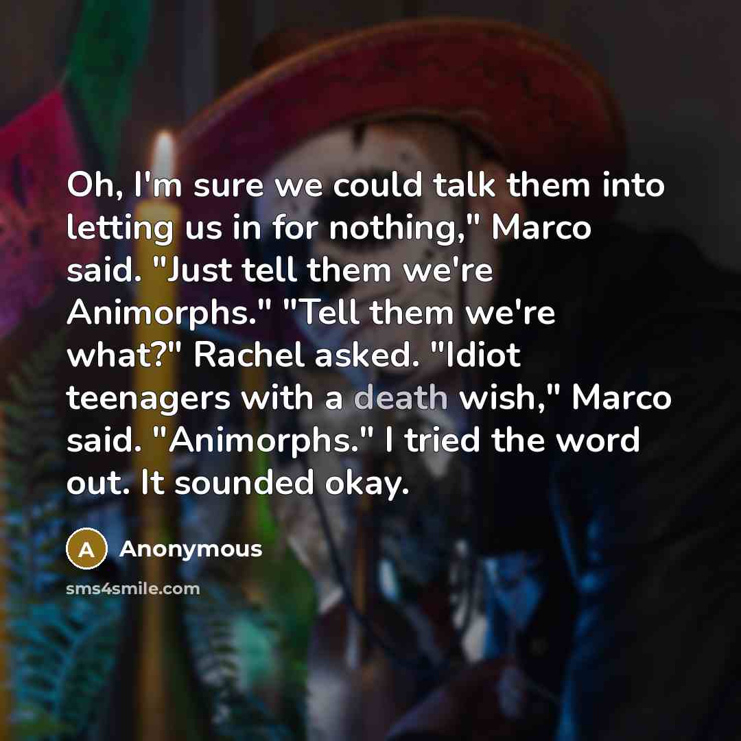 “Oh, I'm sure we could talk them into letting us in for nothing," Marco said. "Just tell them we're Animorphs." "Tell them we're what?" Rachel asked. "Idiot teenagers with a death wish," Marco said. "Animorphs." I tried the word out. It sounded okay.” quote by Anonymous