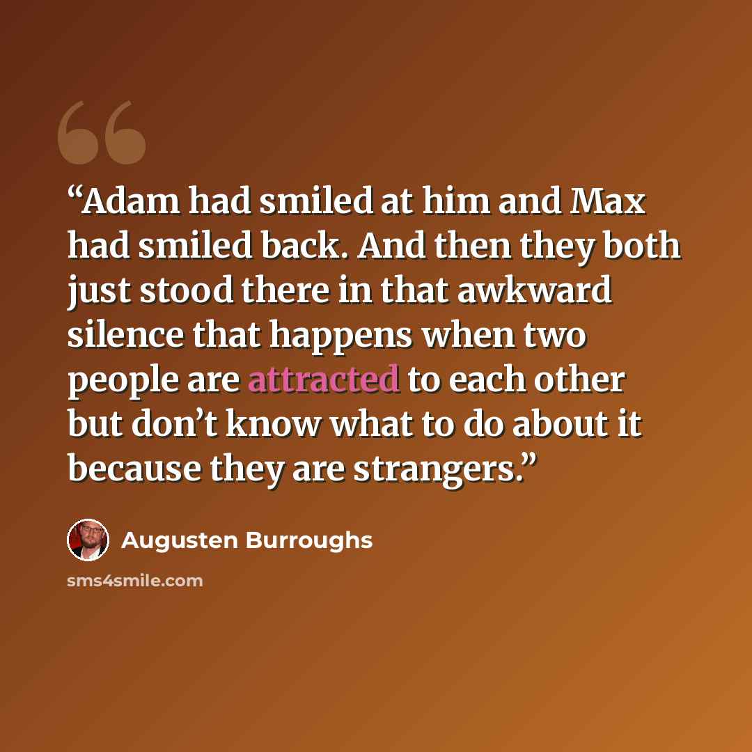 “Adam had smiled at him and Max had smiled back. And then they both just stood there in that awkward silence that happens when two people are attracted to each other but don’t know what to do about it because they are strangers.” quote by Augusten Burroughs