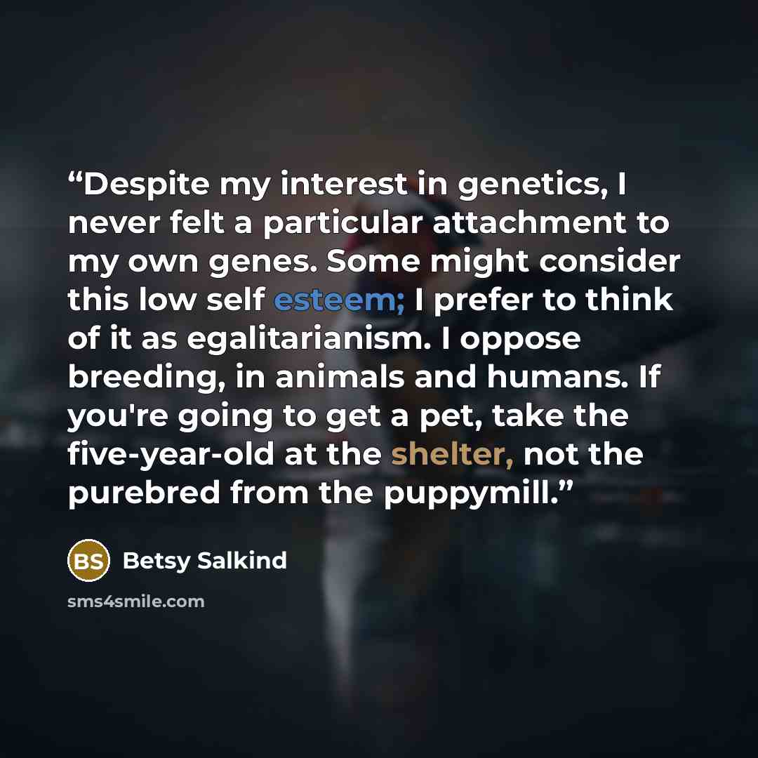 “Despite my interest in genetics, I never felt a particular attachment to my own genes. Some might consider this low self esteem; I prefer to think of it as egalitarianism. I oppose breeding, in animals and humans. If you're going to get a pet, take the five-year-old at the shelter, not the…” quote by Betsy Salkind