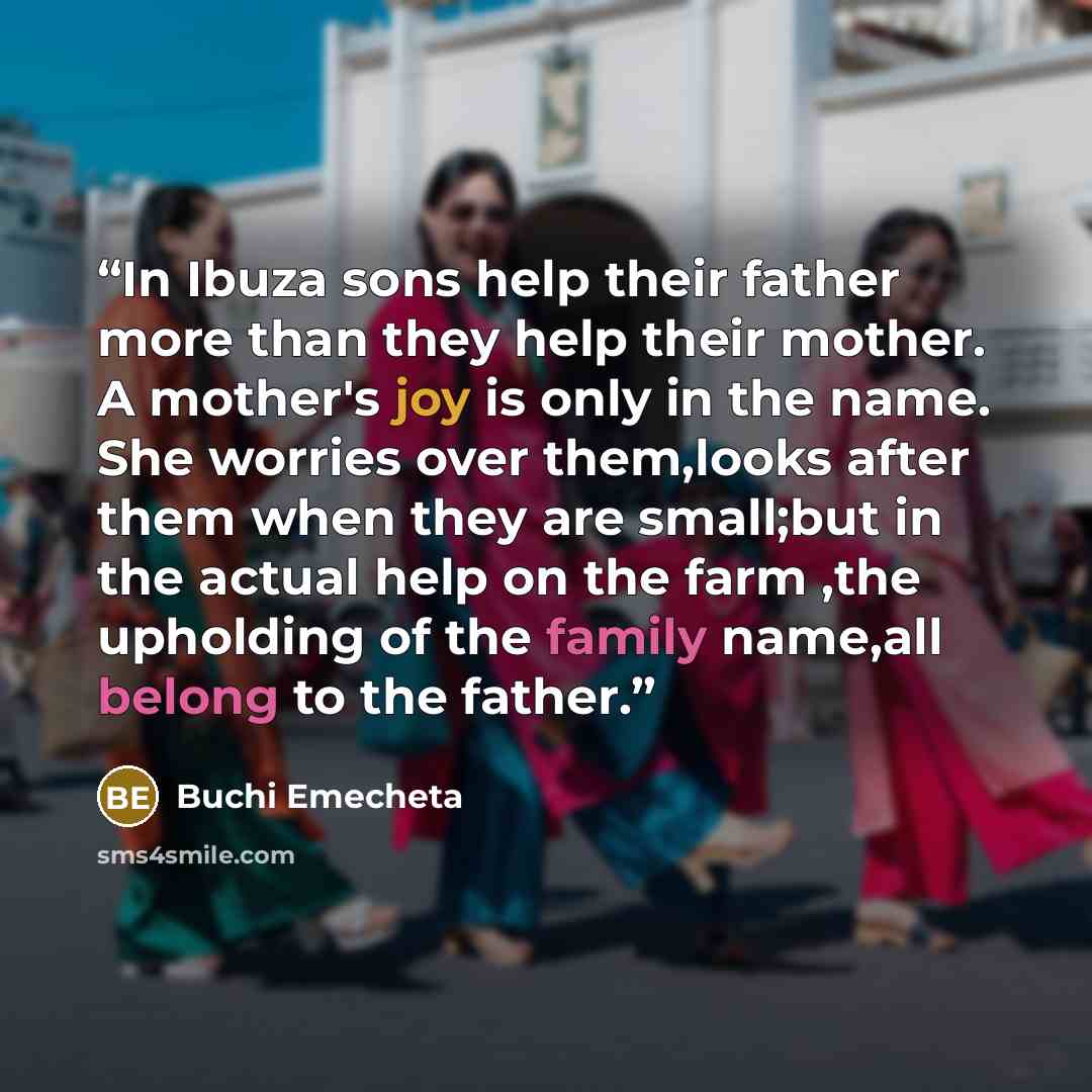 “In Ibuza sons help their father more than they help their mother. A mother's joy is only in the name. She worries over them,looks after them when they are small;but in the actual help on the farm ,the upholding of the family name,all belong to the father.” quote by Buchi Emecheta