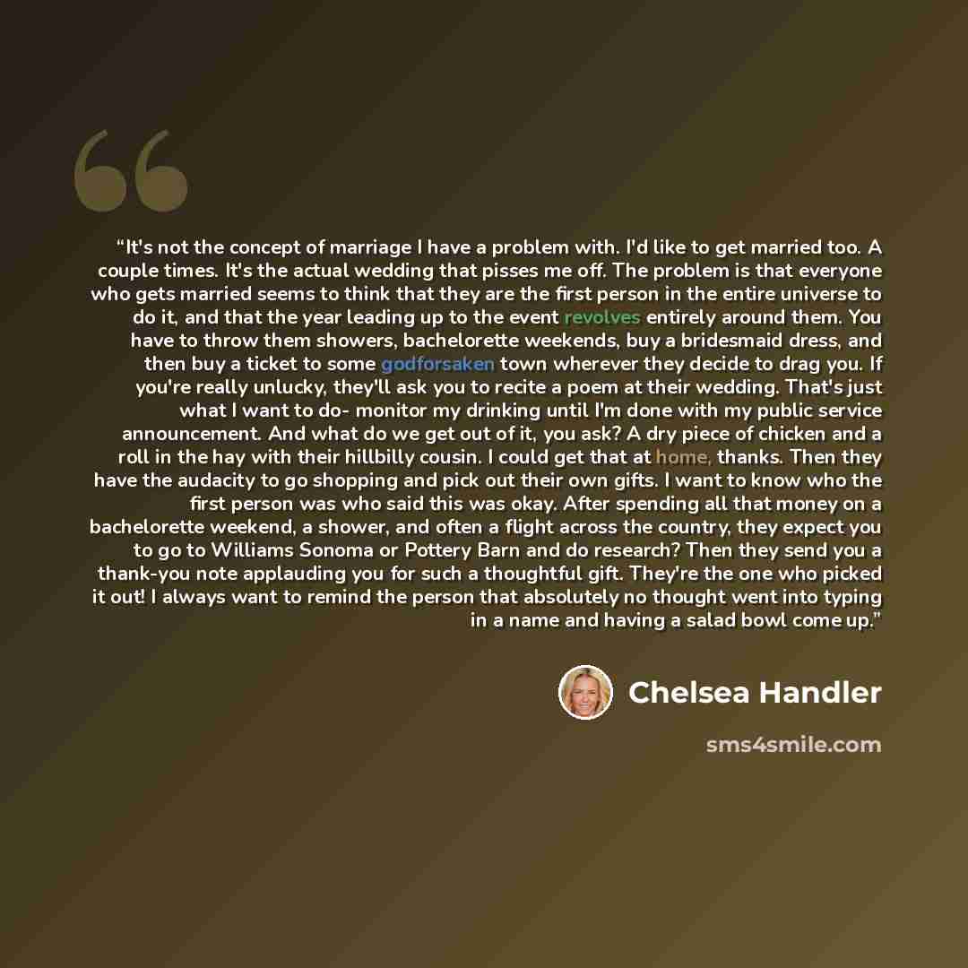 “It's not the concept of marriage I have a problem with. I'd like to get married too. A couple times. It's the actual wedding that pisses me off. The problem is that everyone who gets married seems to think that they are the first person in the entire universe to do it, and that the year leading up…” quote by Chelsea Handler