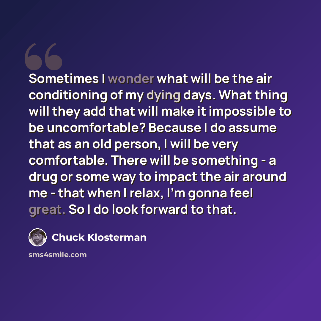 “Sometimes I wonder what will be the air conditioning of my dying days. What thing will they add that will make it impossible to be uncomfortable? Because I do assume that as an old person, I will be very comfortable. There will be something - a drug or some way to impact the air around me - that…” quote by Chuck Klosterman
