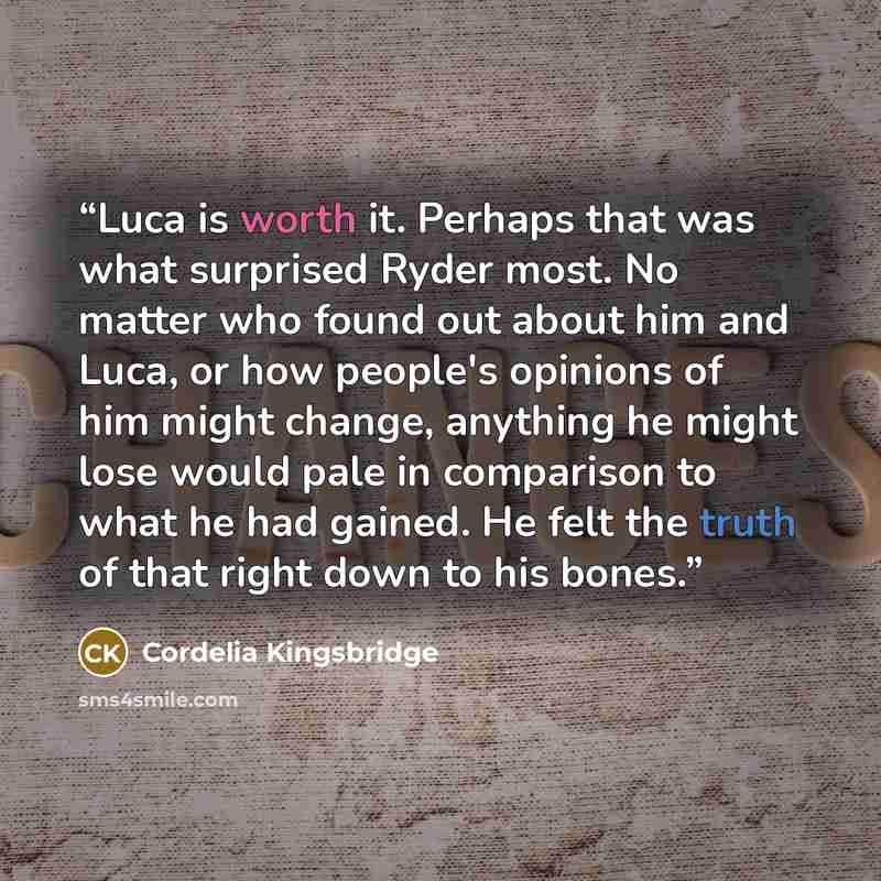 “Luca is worth it. Perhaps that was what surprised Ryder most. No matter who found out about him and Luca, or how people's opinions of him might change, anything he might lose would pale in comparison to what he had gained. He felt the truth of that right down to his bones.” quote by Cordelia Kingsbridge