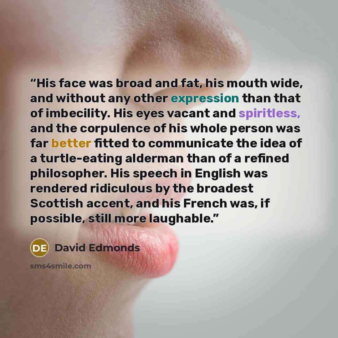 “His face was broad and fat, his mouth wide, and without any other expression than that of imbecility. His eyes vacant and spiritless, and the corpulence of his whole person was far better fitted to communicate the idea of a turtle-eating alderman than of a refined philosopher. His speech in…” quote by David Edmonds