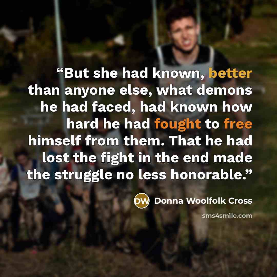 “But she had known, better than anyone else, what demons he had faced, had known how hard he had fought to free himself from them. That he had lost the fight in the end made the struggle no less honorable.” quote by Donna Woolfolk Cross