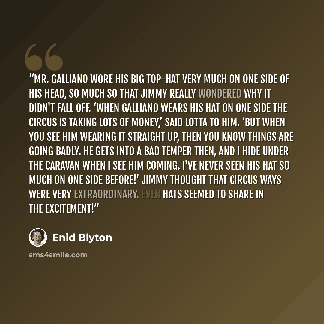 “Mr. Galliano wore his big top-hat very much on one side of his head, so much so that Jimmy really wondered why it didn't fall off. ‘When Galliano wears his hat on one side the circus is taking lots of money,’ said Lotta to him. ‘But when you see him wearing it straight up, then you know things are…” quote by Enid Blyton