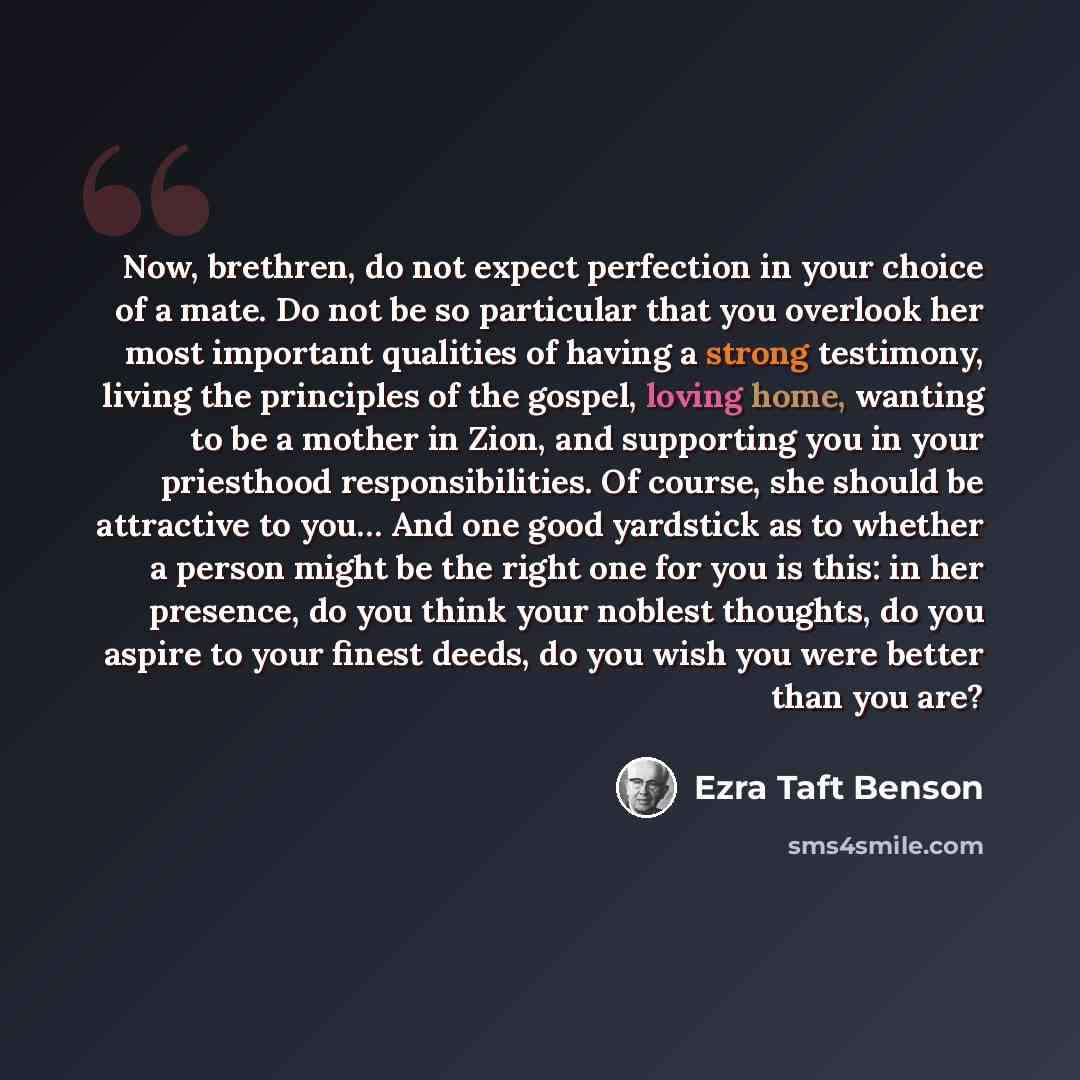 “Now, brethren, do not expect perfection in your choice of a mate. Do not be so particular that you overlook her most important qualities of having a strong testimony, living the principles of the gospel, loving home, wanting to be a mother in Zion, and supporting you in your priesthood…” quote by Ezra Taft Benson