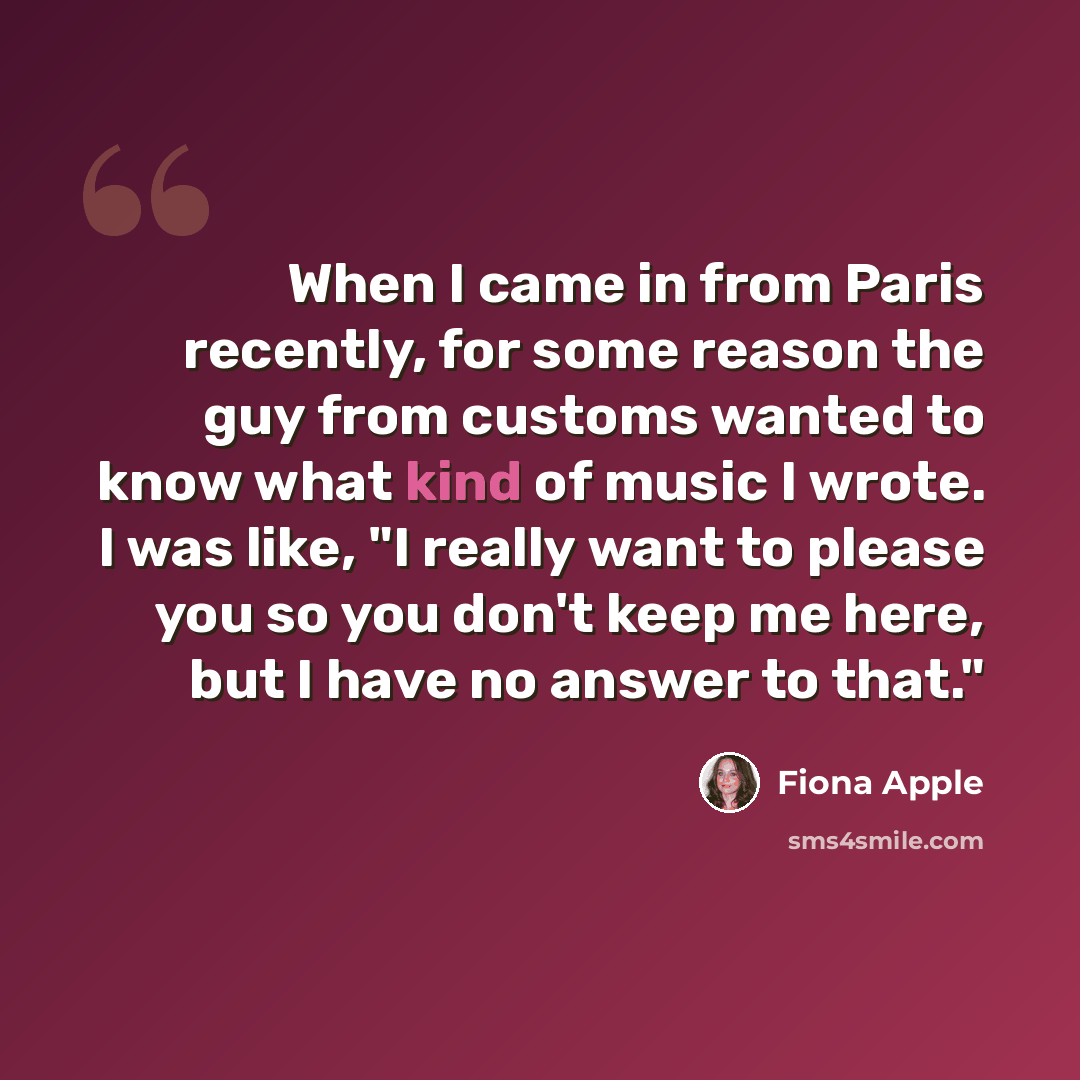 “When I came in from Paris recently, for some reason the guy from customs wanted to know what kind of music I wrote. I was like, "I really want to please you so you don't keep me here, but I have no answer to that."” quote by Fiona Apple