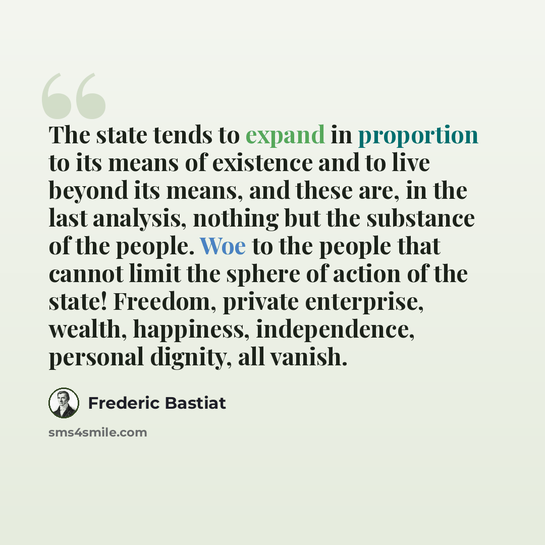 “The state tends to expand in proportion to its means of existence and to live beyond its means, and these are, in the last analysis, nothing but the substance of the people. Woe to the people that cannot limit the sphere of action of the state! Freedom, private enterprise, wealth, happiness…” quote by Frederic Bastiat