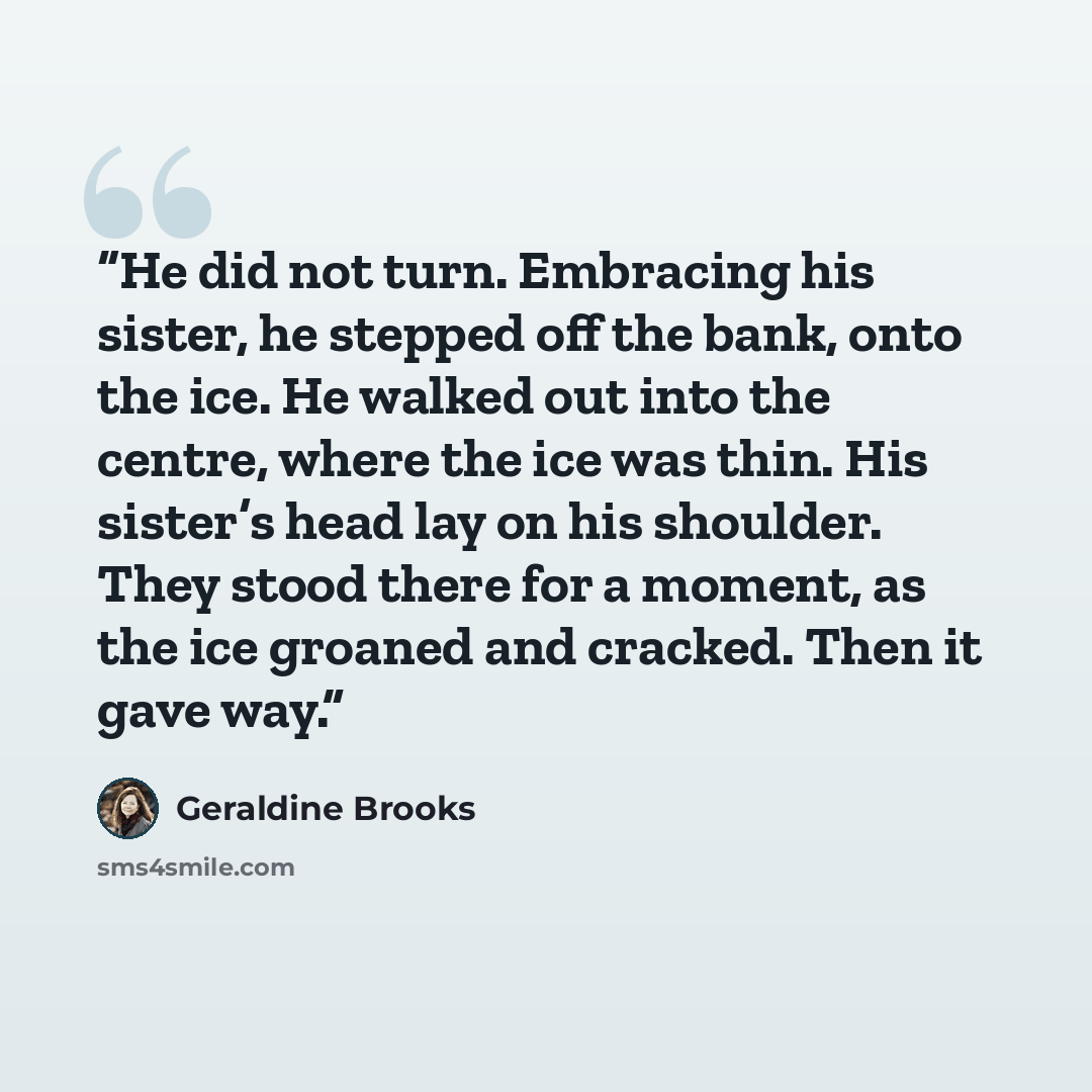 “He did not turn. Embracing his sister, he stepped off the bank, onto the ice. He walked out into the centre, where the ice was thin. His sister’s head lay on his shoulder. They stood there for a moment, as the ice groaned and cracked. Then it gave way.” quote by Geraldine Brooks