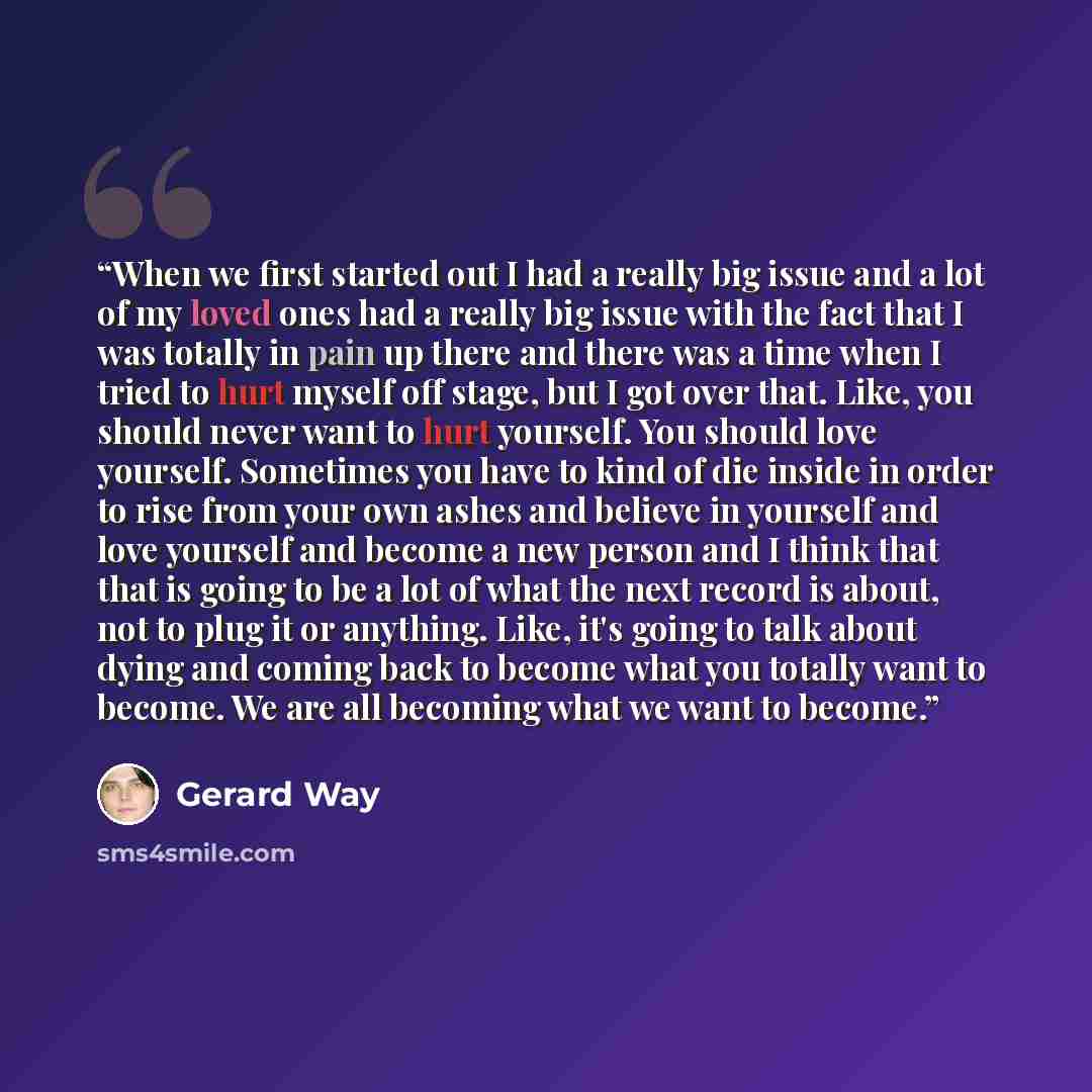 “When we first started out I had a really big issue and a lot of my loved ones had a really big issue with the fact that I was totally in pain up there and there was a time when I tried to hurt myself off stage, but I got over that. Like, you should never want to hurt yourself. You should love…” quote by Gerard Way