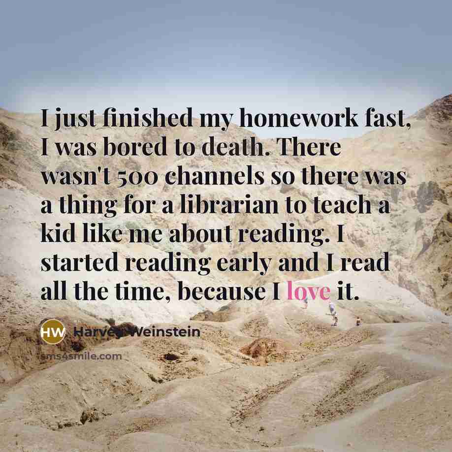 “I just finished my homework fast, I was bored to death. There wasn't 500 channels so there was a thing for a librarian to teach a kid like me about reading. I started reading early and I read all the time, because I love it.” quote by Harvey Weinstein