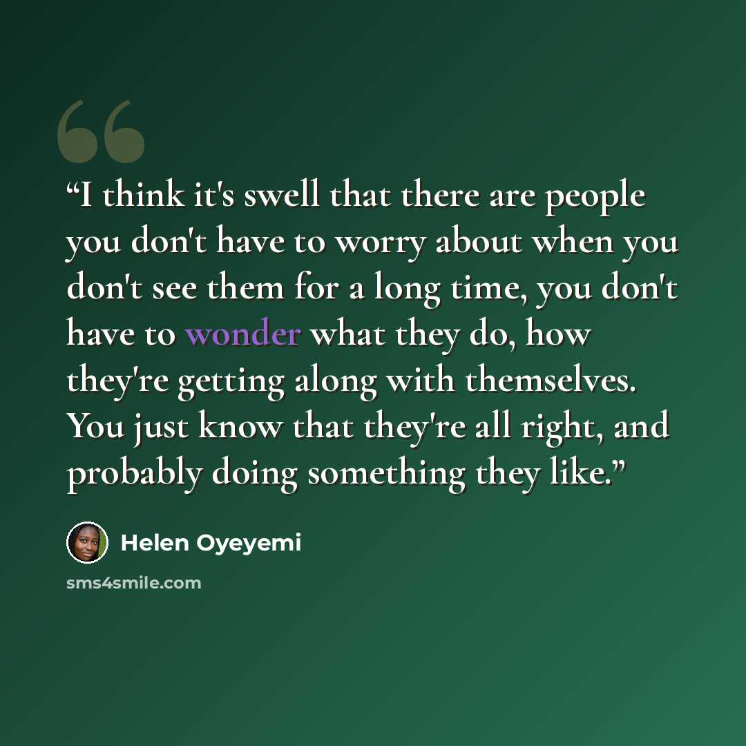 “I think it's swell that there are people you don't have to worry about when you don't see them for a long time, you don't have to wonder what they do, how they're getting along with themselves. You just know that they're all right, and probably doing something they like.” quote by Helen Oyeyemi