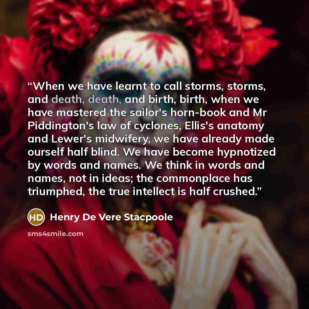 “When we have learnt to call storms, storms, and death, death, and birth, birth, when we have mastered the sailor's horn-book and Mr Piddington's law of cyclones, Ellis's anatomy and Lewer's midwifery, we have already made ourself half blind. We have become hypnotized by words and names. We think…” quote by Henry de Vere Stacpoole