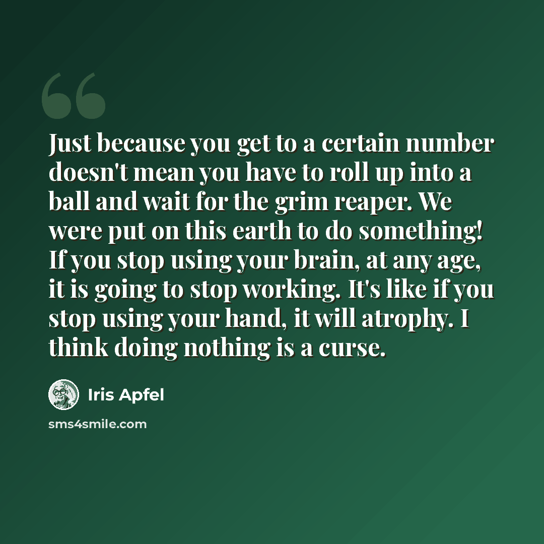 “Just because you get to a certain number doesn't mean you have to roll up into a ball and wait for the grim reaper. We were put on this earth to do something! If you stop using your brain, at any age, it is going to stop working. It's like if you stop using your hand, it will atrophy. I think…” quote by Iris Apfel