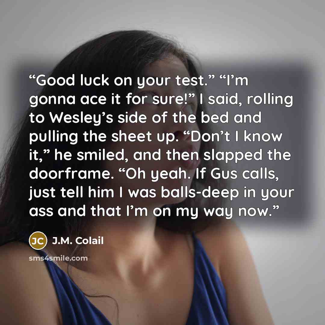 “Good luck on your test.” “I’m gonna ace it for sure!” I said, rolling to Wesley’s side of the bed and pulling the sheet up. “Don’t I know it,” he smiled, and then slapped the doorframe. “Oh yeah. If Gus calls, just tell him I was balls-deep in your ass and that I’m on my way now.” quote by J.M. Colail