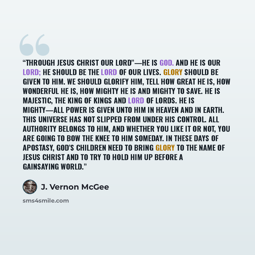“Through Jesus Christ our Lord”—He is God. And He is our Lord; He should be the Lord of our lives. Glory should be given to Him. We should glorify Him, tell how great He is, how wonderful He is, how mighty He is and mighty to save. He is majestic, the King of Kings and Lord of Lords. He is…” quote by J. Vernon McGee