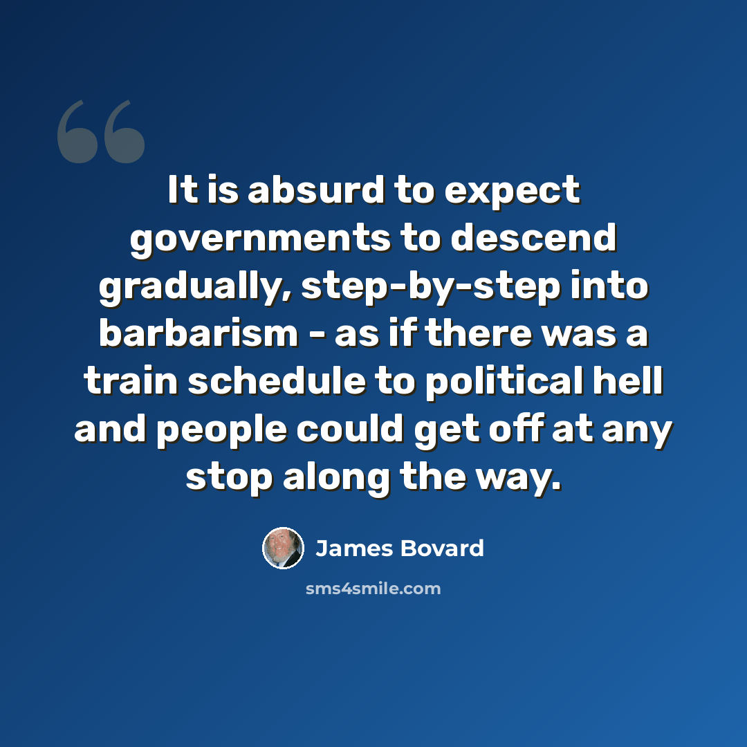 “It is absurd to expect governments to descend gradually, step-by-step into barbarism - as if there was a train schedule to political hell and people could get off at any stop along the way.” quote by James Bovard
