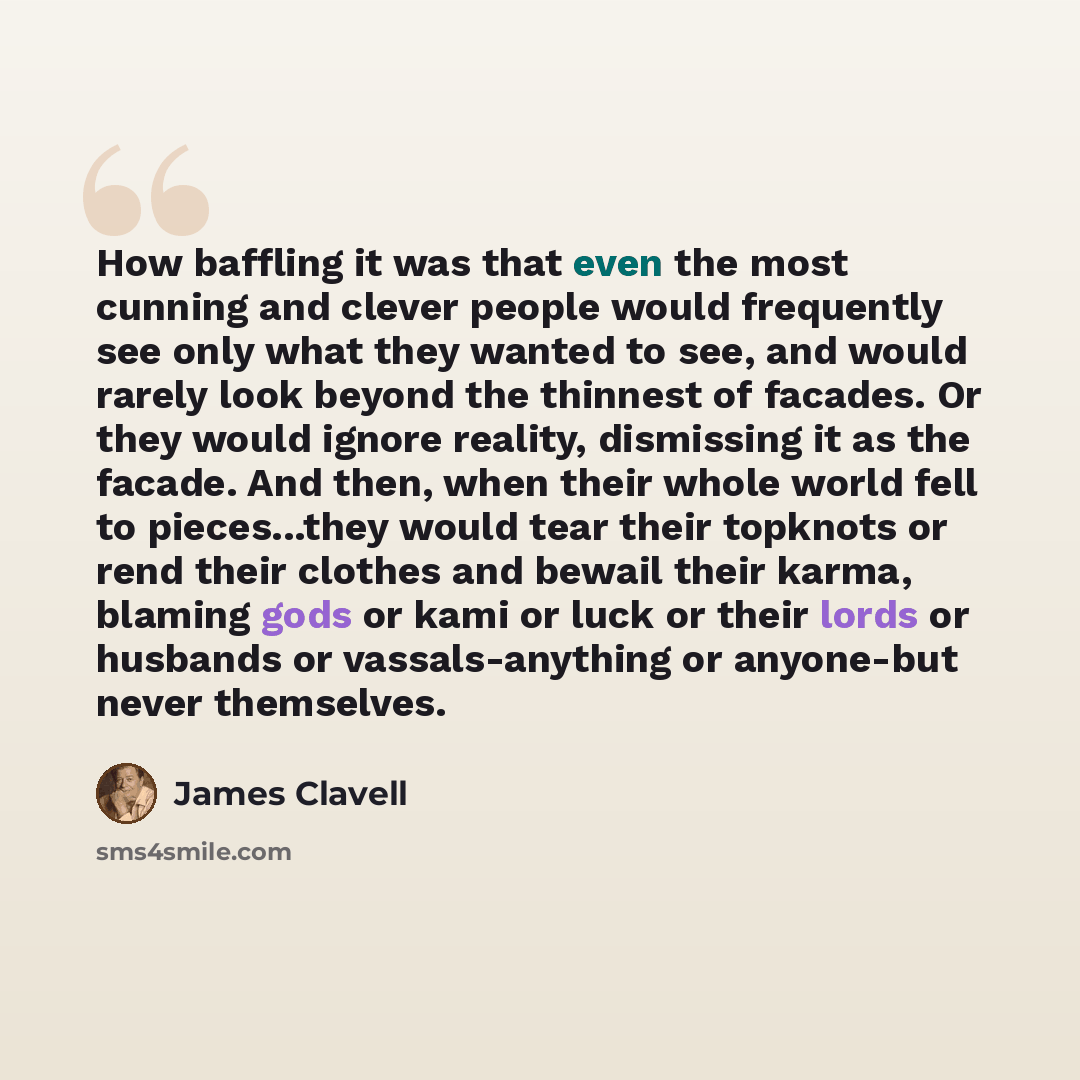 “How baffling it was that even the most cunning and clever people would frequently see only what they wanted to see, and would rarely look beyond the thinnest of facades. Or they would ignore reality, dismissing it as the facade. And then, when their whole world fell to pieces...they would tear…” quote by James Clavell