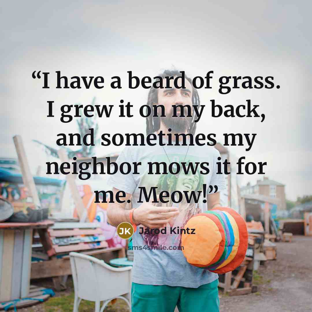 “I have a beard of grass. I grew it on my back, and sometimes my neighbor mows it for me. Meow!” quote by Jarod Kintz