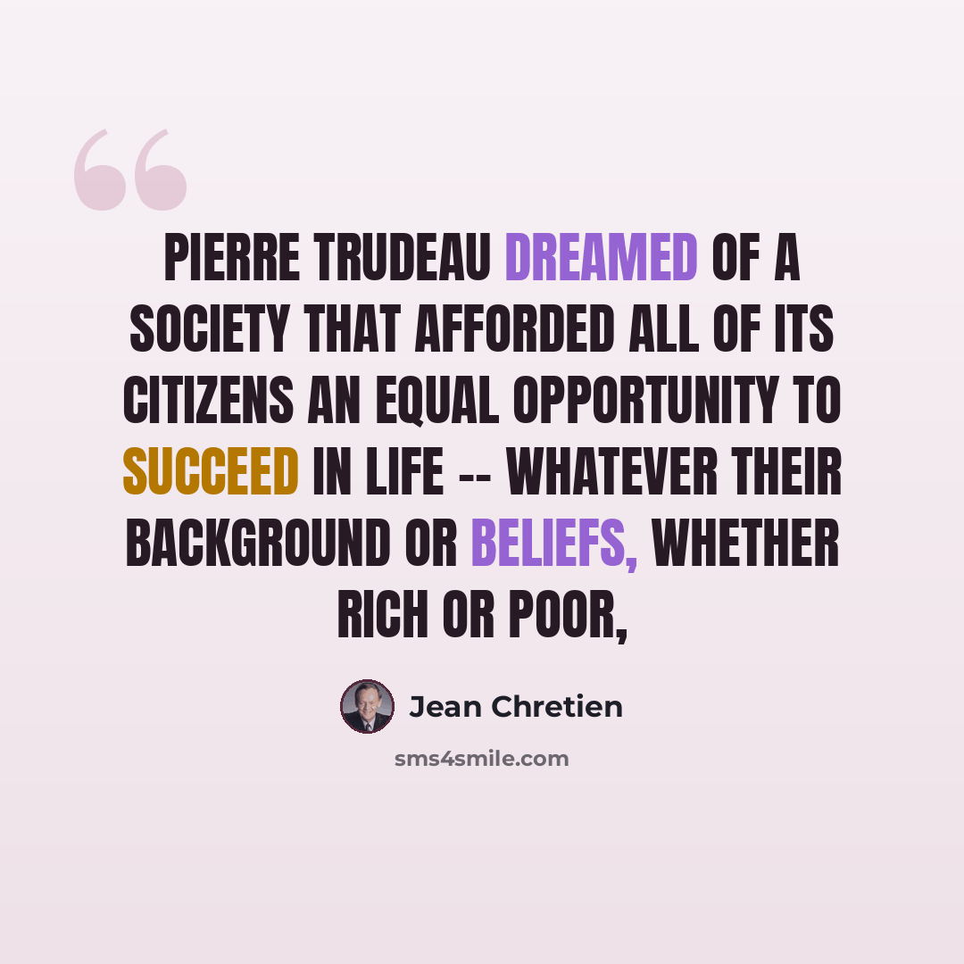“Pierre Trudeau dreamed of a society that afforded all of its citizens an equal opportunity to succeed in life -- whatever their background or beliefs, whether rich or poor,” quote by Jean Chretien