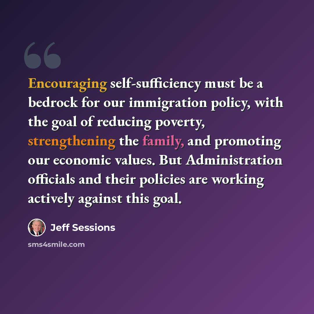 “Encouraging self-sufficiency must be a bedrock for our immigration policy, with the goal of reducing poverty, strengthening the family, and promoting our economic values. But Administration officials and their policies are working actively against this goal.” quote by Jeff Sessions