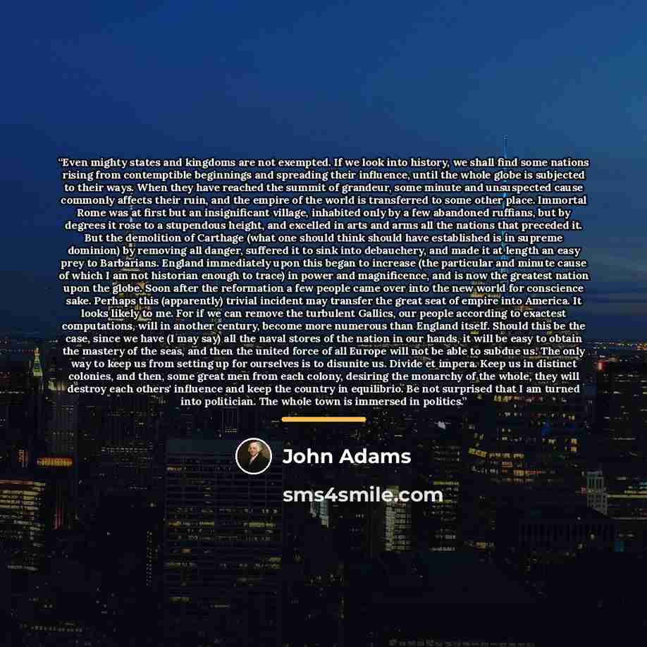 “Even mighty states and kingdoms are not exempted. If we look into history, we shall find some nations rising from contemptible beginnings and spreading their influence, until the whole globe is subjected to their ways. When they have reached the summit of grandeur, some minute and unsuspected…” quote by John Adams