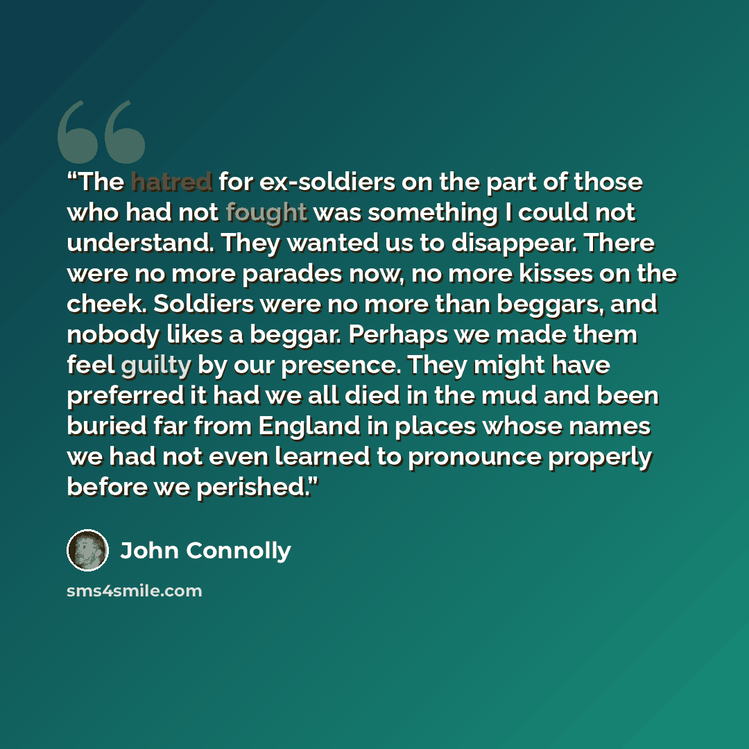 “The hatred for ex-soldiers on the part of those who had not fought was something I could not understand. They wanted us to disappear. There were no more parades now, no more kisses on the cheek. Soldiers were no more than beggars, and nobody likes a beggar. Perhaps we made them feel guilty by our…” quote by John Connolly