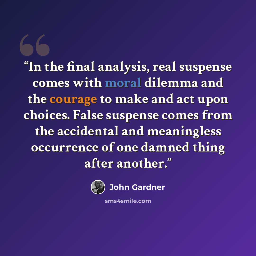 “In the final analysis, real suspense comes with moral dilemma and the courage to make and act upon choices. False suspense comes from the accidental and meaningless occurrence of one damned thing after another.” quote by John Gardner